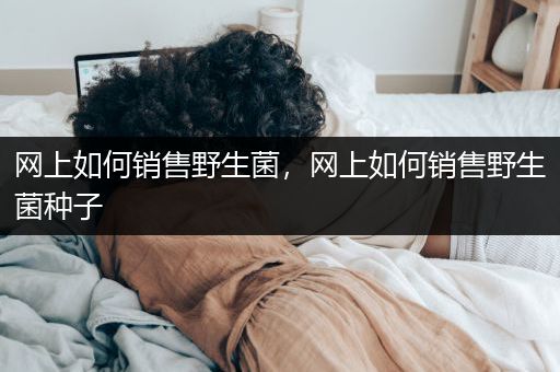 网上如何销售野生菌，网上如何销售野生菌种子