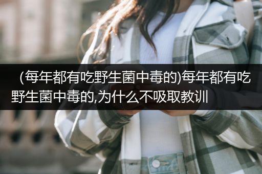 （每年都有吃野生菌中毒的)每年都有吃野生菌中毒的,为什么不吸取教训