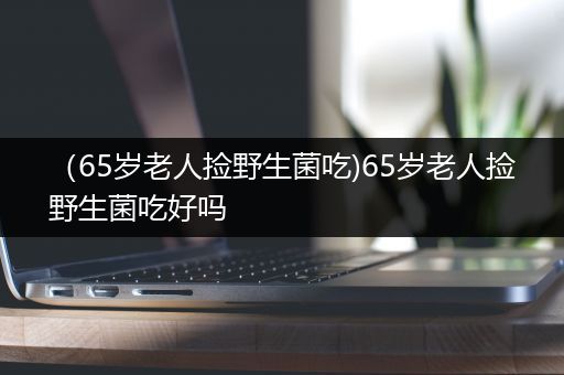 （65岁老人捡野生菌吃)65岁老人捡野生菌吃好吗