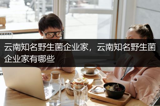 云南知名野生菌企业家，云南知名野生菌企业家有哪些