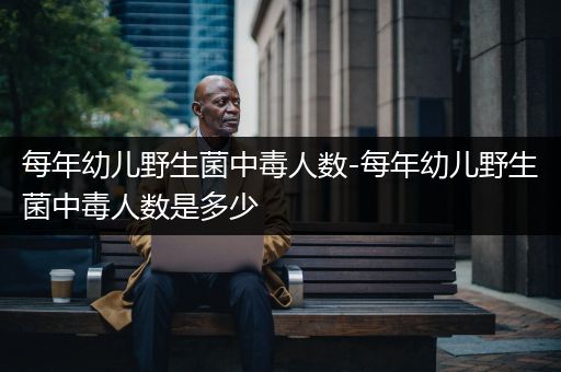 每年幼儿野生菌中毒人数-每年幼儿野生菌中毒人数是多少