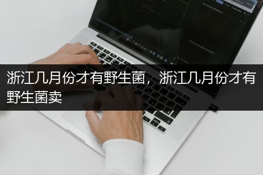 浙江几月份才有野生菌，浙江几月份才有野生菌卖