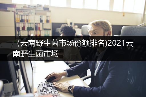 （云南野生菌市场份额排名)2021云南野生菌市场