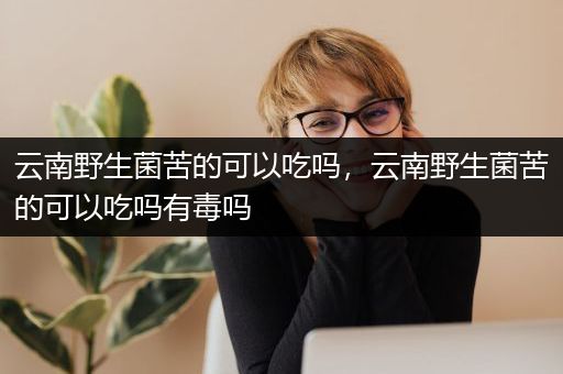 云南野生菌苦的可以吃吗，云南野生菌苦的可以吃吗有毒吗