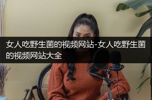 女人吃野生菌的视频网站-女人吃野生菌的视频网站大全